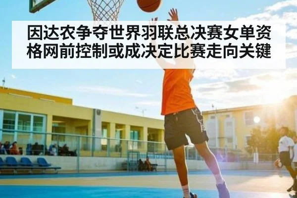因达农争夺世界羽联总决赛女单资格网前控制或成决定比赛走向关键