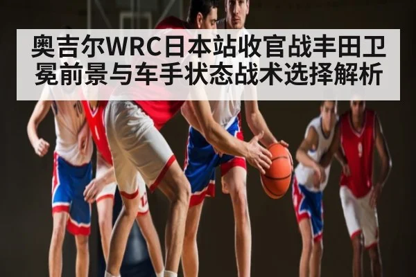 奥吉尔WRC日本站收官战丰田卫冕前景与车手状态战术选择解析（kaiyun.com）