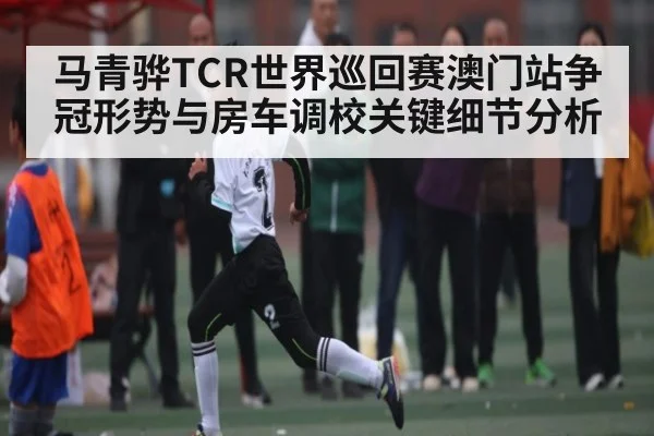 马青骅TCR世界巡回赛澳门站争冠形势与房车调校关键细节分析